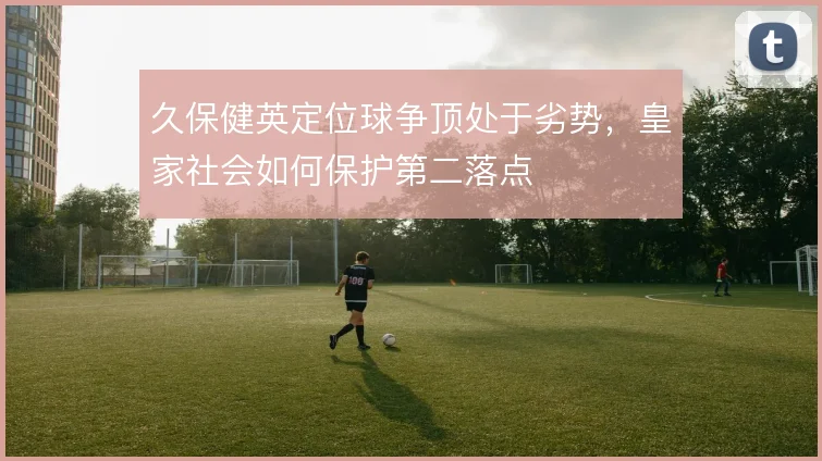 久保健英定位球争顶处于劣势,皇家社会如何保护第二落点