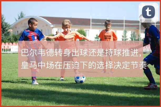 巴尔韦德转身出球还是持球推进,皇马中场在压迫下的选择决定节奏