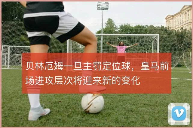 贝林厄姆一旦主罚定位球,皇马前场进攻层次将迎来新的变化