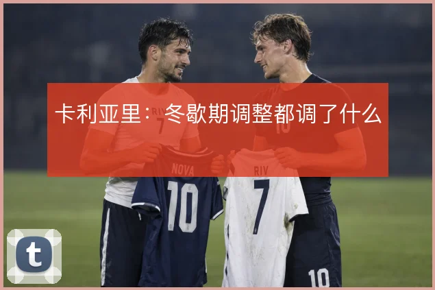 卡利亚里:冬歇期调整都调了什么