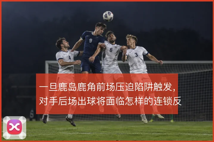 一旦鹿岛鹿角前场压迫陷阱触发，对手后场出球将面临怎样的连锁反应