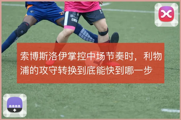 索博斯洛伊掌控中场节奏时,利物浦的攻守转换到底能快到哪一步