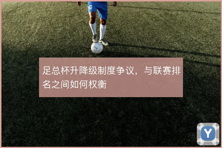 足总杯升降级制度争议,与联赛排名之间如何权衡