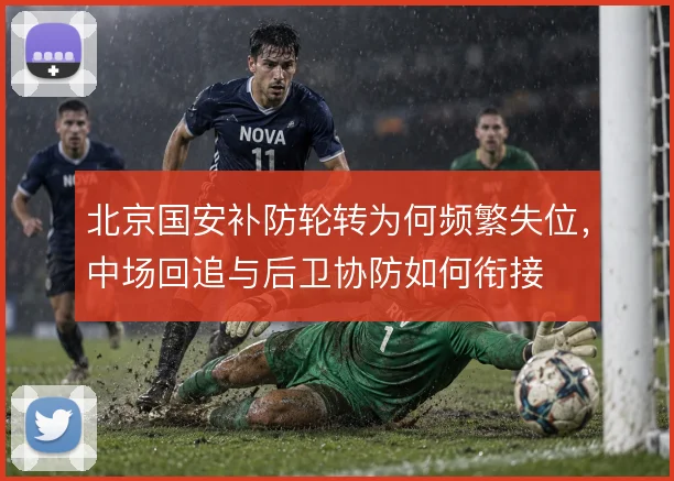 北京国安补防轮转为何频繁失位,中场回追与后卫协防如何衔接