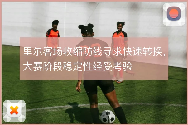 里尔客场收缩防线寻求快速转换,大赛阶段稳定性经受考验