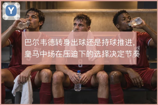 巴尔韦德转身出球还是持球推进，皇马中场在压迫下的选择决定节奏