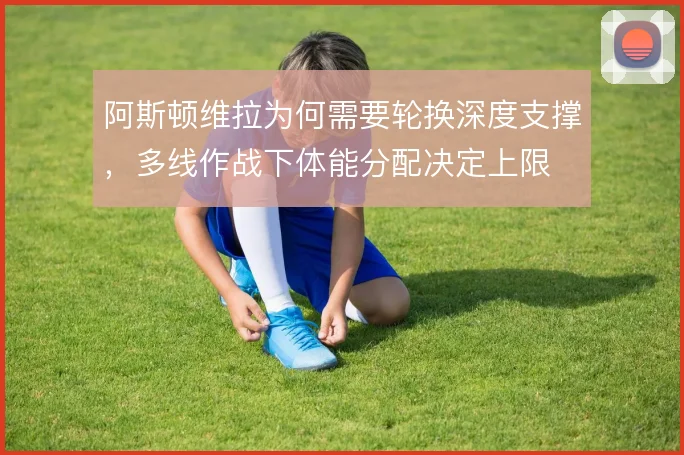 阿斯顿维拉为何需要轮换深度支撑,多线作战下体能分配决定上限