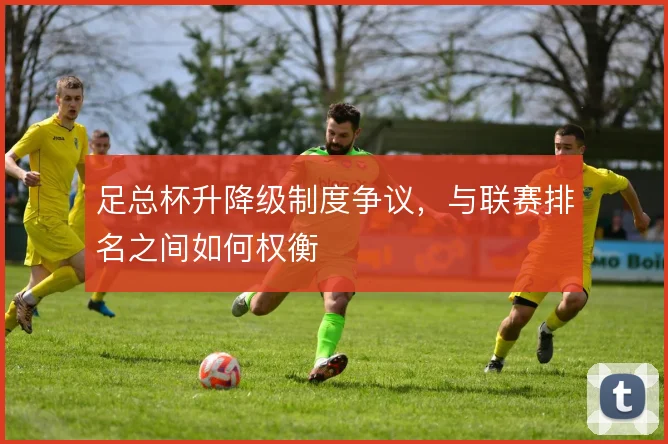 足总杯升降级制度争议,与联赛排名之间如何权衡