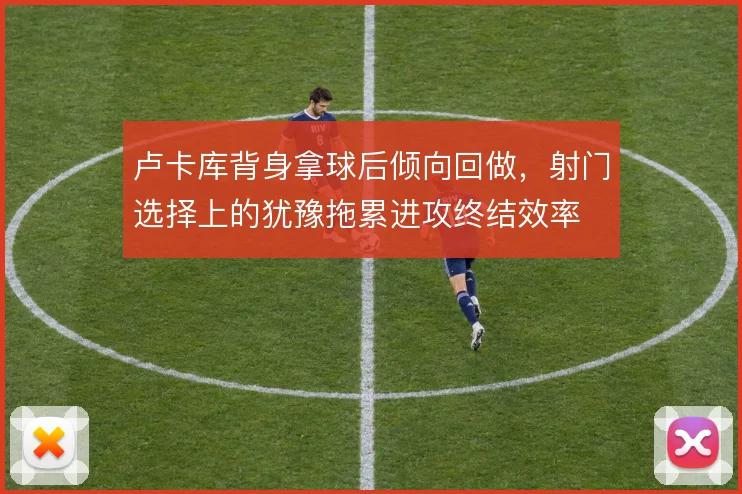 卢卡库背身拿球后倾向回做,射门选择上的犹豫拖累进攻终结效率