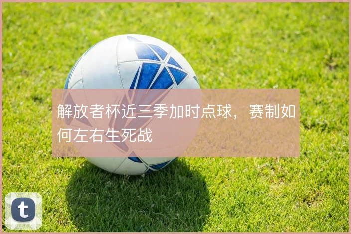 解放者杯近三季加时点球,赛制如何左右生死战