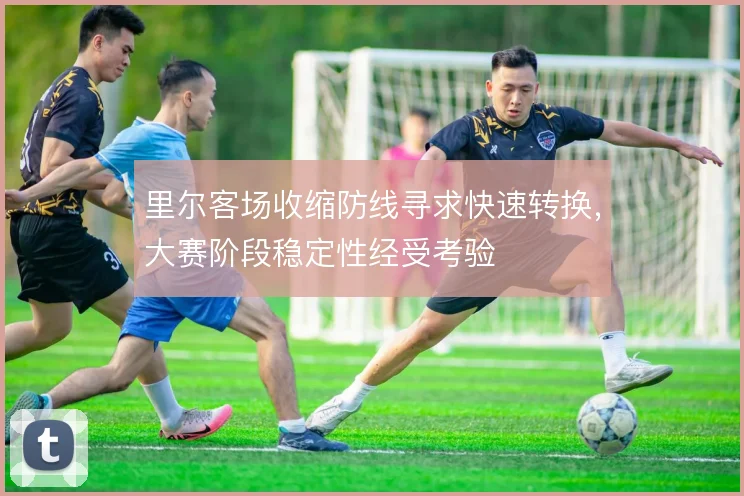 里尔客场收缩防线寻求快速转换,大赛阶段稳定性经受考验