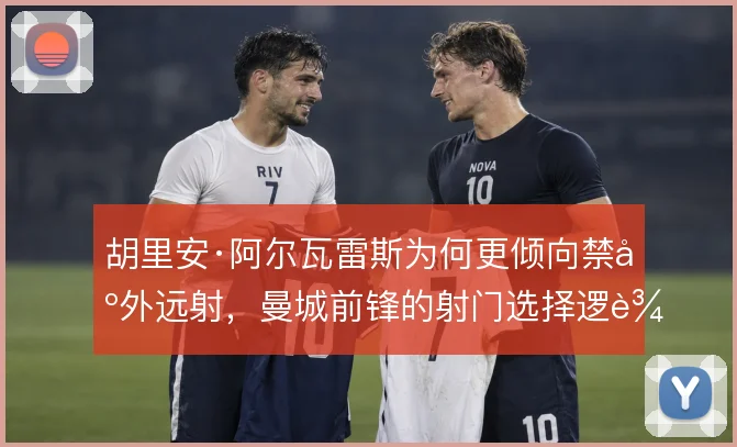 胡里安·阿尔瓦雷斯为何更倾向禁区外远射,曼城前锋的射门选择逻辑
