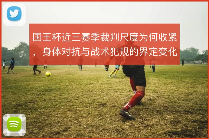 国王杯近三赛季裁判尺度为何收紧,身体对抗与战术犯规的界定变化