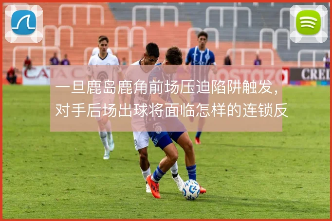 一旦鹿岛鹿角前场压迫陷阱触发,对手后场出球将面临怎样的连锁反应