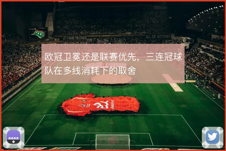 欧冠卫冕还是联赛优先，三连冠球队在多线消耗下的取舍