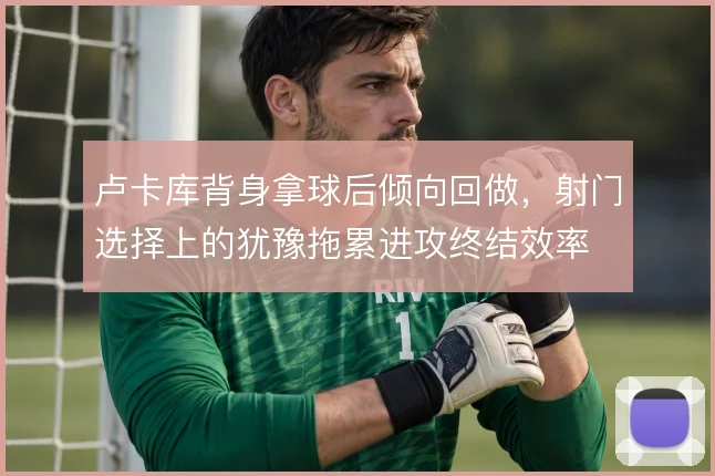 卢卡库背身拿球后倾向回做，射门选择上的犹豫拖累进攻终结效率