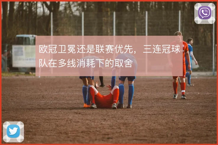 欧冠卫冕还是联赛优先,三连冠球队在多线消耗下的取舍